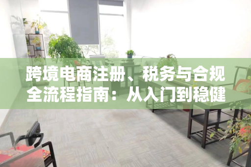 跨境电商注册、税务与合规全流程指南:从入门到稳健运营