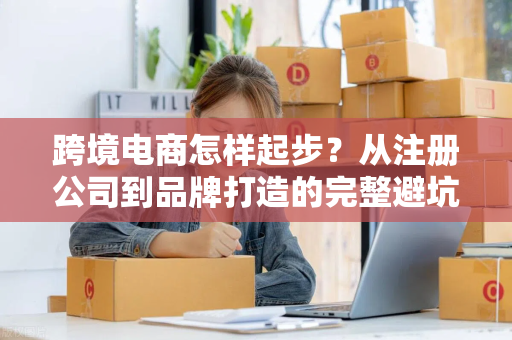 跨境电商怎样起步？从注册公司到品牌打造的完整避坑指南