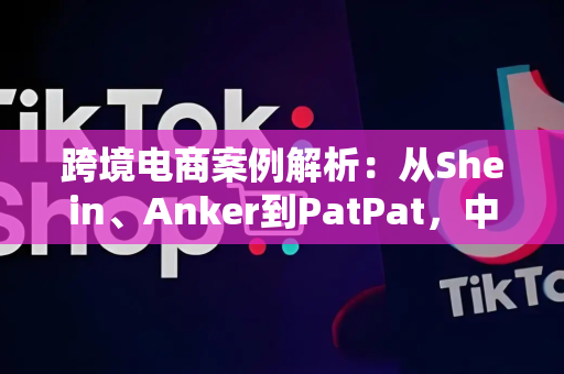 跨境电商案例解析：从Shein、Anker到PatPat，中小卖家如何复制成功路径？