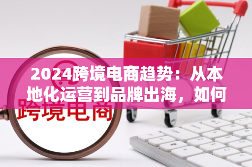 2024跨境电商趋势：从本地化运营到品牌出海，如何用数据和合规赢得全球市场？