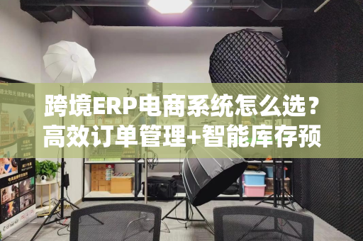 跨境ERP电商系统怎么选？高效订单管理+智能库存预测全解析