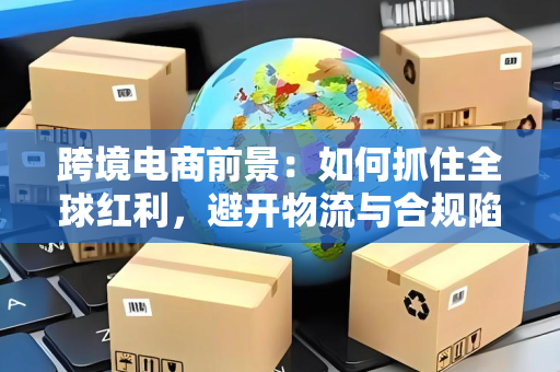 跨境电商前景:如何抓住全球红利,避开物流与合规陷阱?
