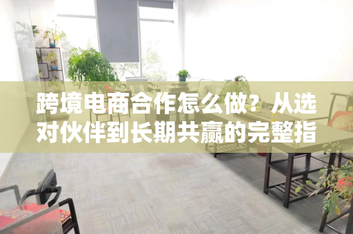 跨境电商合作怎么做?从选对伙伴到长期共赢的完整指南