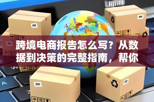 跨境电商报告怎么写？从数据到决策的完整指南，帮你避开90%的坑
