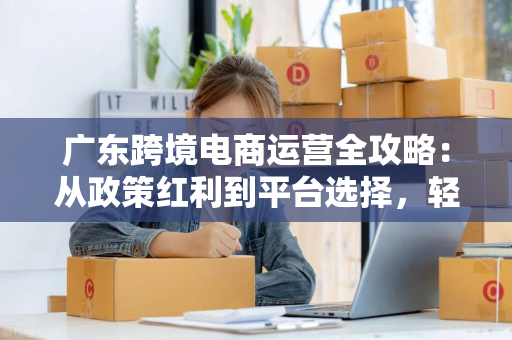广东跨境电商运营全攻略:从政策红利到平台选择,轻松出海赚钱