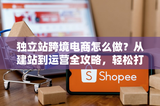 独立站跨境电商怎么做？从建站到运营全攻略，轻松打造高利润海外品牌
