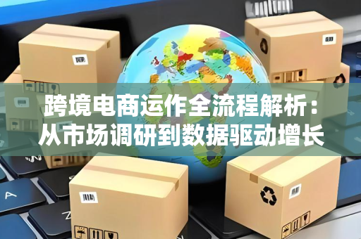 跨境电商运作全流程解析：从市场调研到数据驱动增长的完整指南