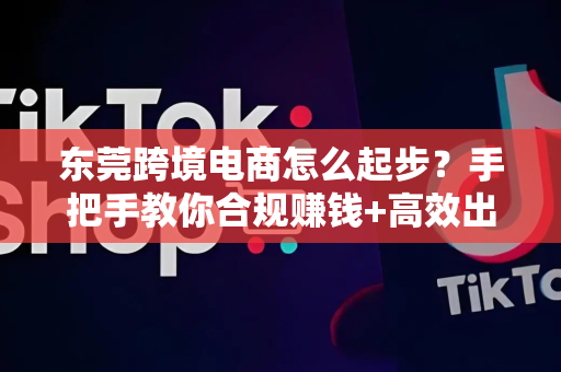 东莞跨境电商怎么起步？手把手教你合规赚钱+高效出海