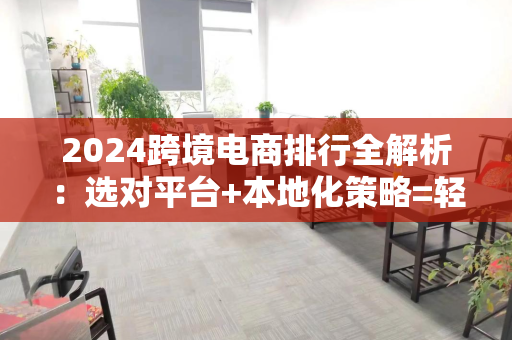 2024跨境电商排行全解析:选对平台+本地化策略=轻松出海赚钱
