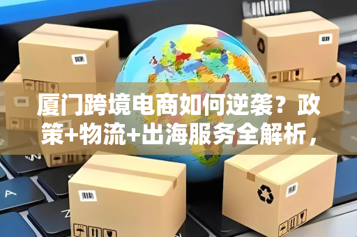 厦门跨境电商如何逆袭？政策+物流+出海服务全解析，中小卖家也能轻松出海