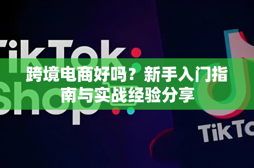 跨境电商好吗？新手入门指南与实战经验分享
