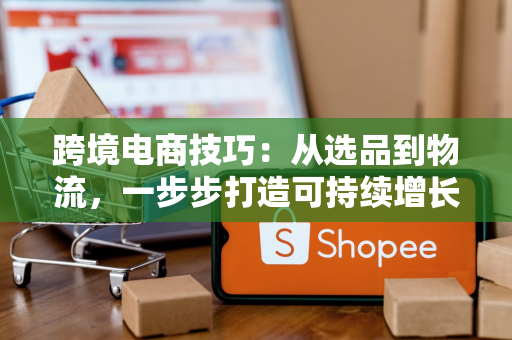 跨境电商技巧：从选品到物流，一步步打造可持续增长的海外生意