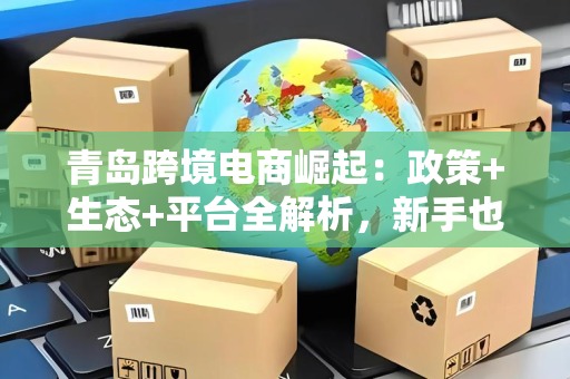 青岛跨境电商崛起:政策+生态+平台全解析,新手也能轻松出海