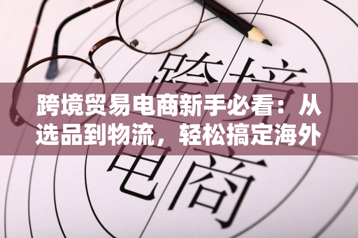 跨境贸易电商新手必看：从选品到物流，轻松搞定海外订单