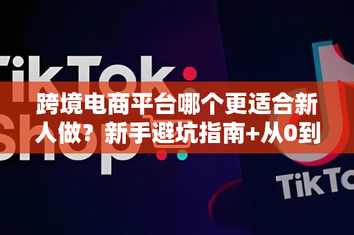 跨境电商平台哪个更适合新人做？新手避坑指南+从0到1实战路径