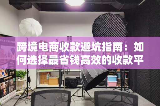 跨境电商收款避坑指南：如何选择最省钱高效的收款平台？