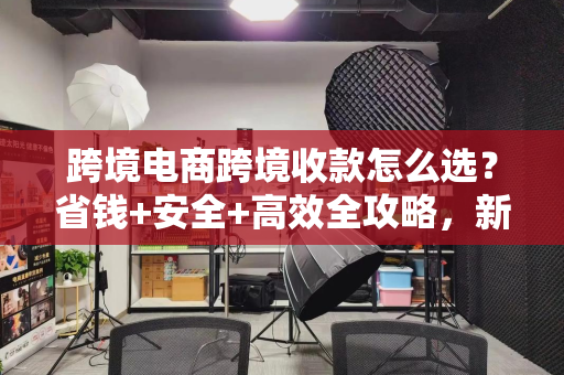 跨境电商跨境收款怎么选？省钱+安全+高效全攻略，新手也能轻松上手