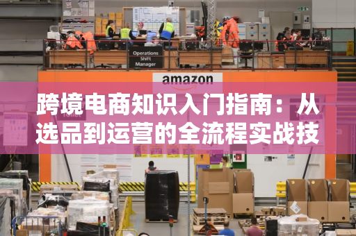 跨境电商知识入门指南：从选品到运营的全流程实战技巧