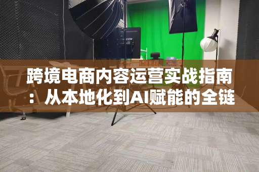 跨境电商内容运营实战指南:从本地化到AI赋能的全链路增长策略