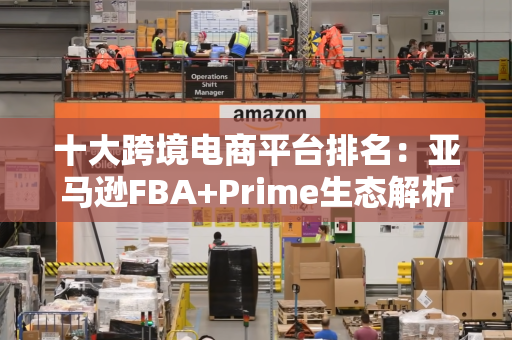 十大跨境电商平台排名：亚马逊FBA+Prime生态解析，B2C/C2C/独立站怎么选？