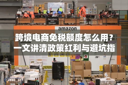 跨境电商免税额度怎么用？一文讲清政策红利与避坑指南