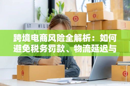 跨境电商风险全解析：如何避免税务罚款、物流延迟与客户流失？