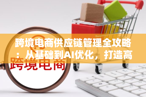 跨境电商供应链管理全攻略：从基础到AI优化，打造高效弹性全球网络