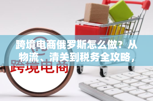 跨境电商俄罗斯怎么做?从物流、清关到税务全攻略,轻松避坑稳赚