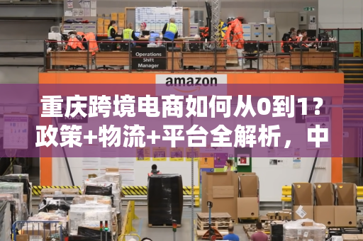 重庆跨境电商如何从0到1？政策+物流+平台全解析，中小企业也能轻松出海