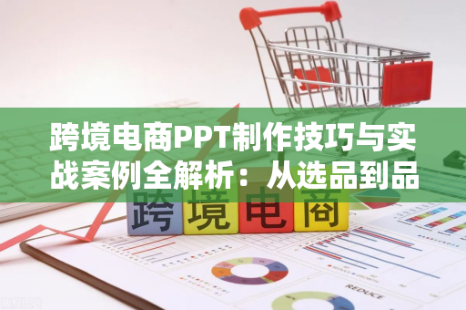 跨境电商PPT制作技巧与实战案例全解析：从选品到品牌出海的完整路径