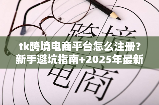 tk跨境电商平台怎么注册？新手避坑指南+2025年最新扶持政策全解析