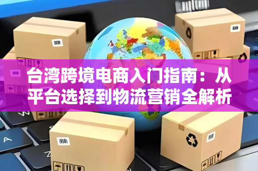 台湾跨境电商入门指南：从平台选择到物流营销全解析，轻松赚到第一桶金