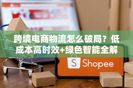 跨境电商物流怎么破局？低成本高时效+绿色智能全解析