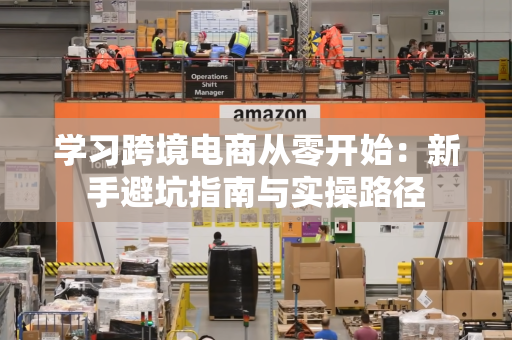 学习跨境电商从零开始：新手避坑指南与实操路径