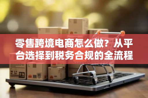 零售跨境电商怎么做？从平台选择到税务合规的全流程实战指南
