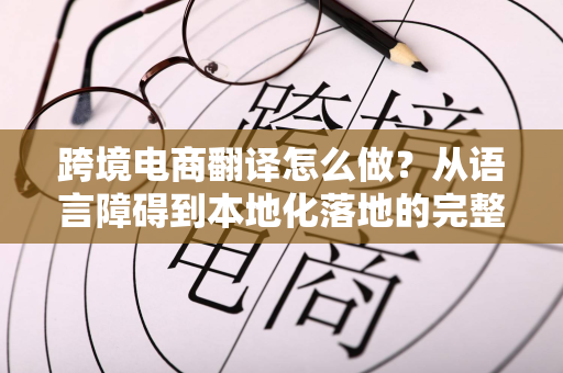 跨境电商翻译怎么做？从语言障碍到本地化落地的完整指南