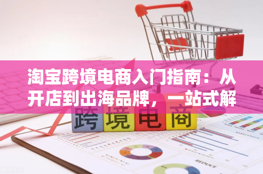 淘宝跨境电商入门指南:从开店到出海品牌,一站式解决新手痛点