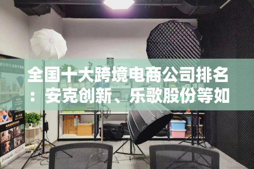 全国十大跨境电商公司排名：安克创新、乐歌股份等如何打造全球化品牌？