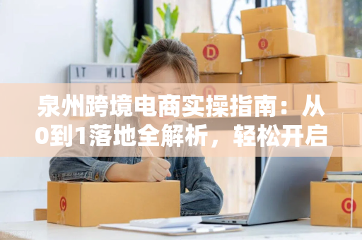 泉州跨境电商实操指南：从0到1落地全解析，轻松开启全球生意