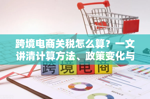 跨境电商关税怎么算？一文讲清计算方法、政策变化与省钱策略