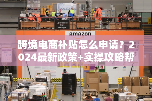跨境电商补贴怎么申请？2024最新政策+实操攻略帮你轻松拿钱