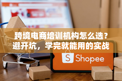 跨境电商培训机构怎么选？避开坑，学完就能用的实战课程推荐