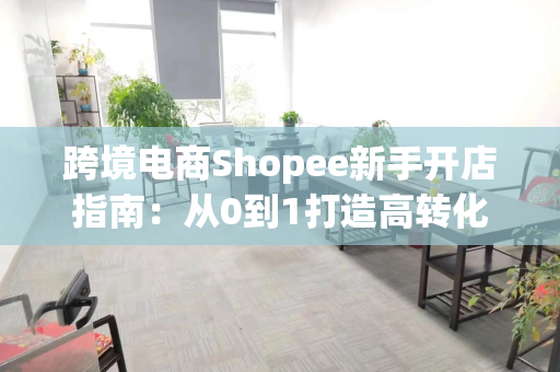 跨境电商Shopee新手开店指南：从0到1打造高转化店铺的完整攻略