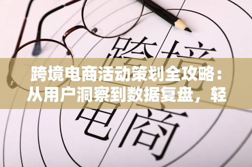 跨境电商活动策划全攻略:从用户洞察到数据复盘,轻松提升海外转化率
