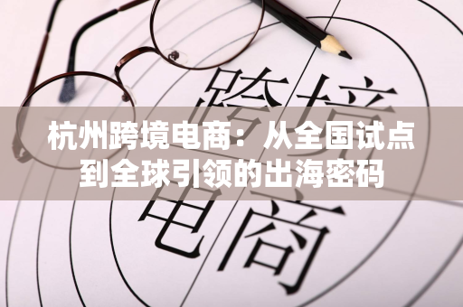 杭州跨境电商：从全国试点到全球引领的出海密码