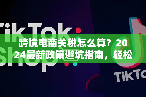 跨境电商关税怎么算？2024最新政策避坑指南，轻松省下30%税费