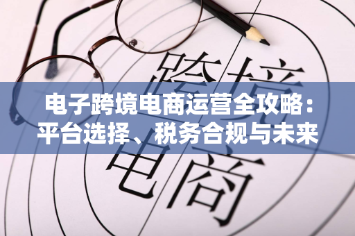 电子跨境电商运营全攻略：平台选择、税务合规与未来趋势一文讲清