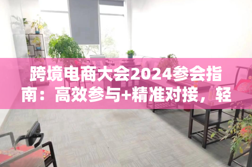 跨境电商大会2024参会指南:高效参与+精准对接,轻松收获行业资源