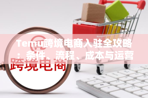 Temu跨境电商入驻全攻略：条件、流程、成本与运营技巧一次讲清