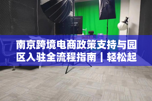 南京跨境电商政策支持与园区入驻全流程指南｜轻松起步、高效运营